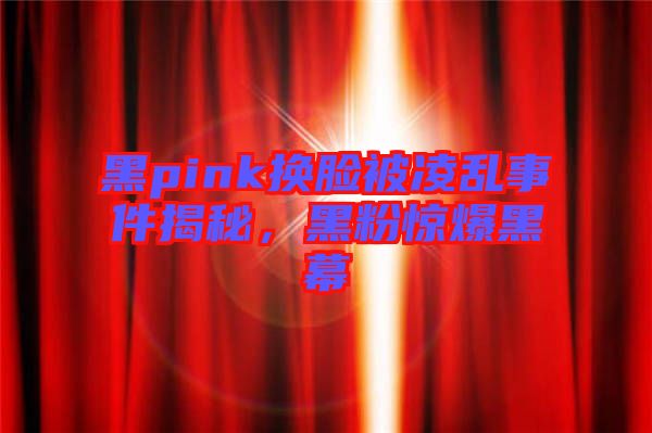 黑pink換臉被凌亂事件揭秘,黑粉驚爆黑幕