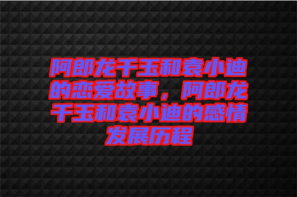 阿郎龍千玉和袁小迪的戀愛故事,阿郎龍千玉和袁小迪的感情發展歷程