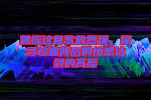 飄搖這首歌的意境,探尋歌曲背后的情感達到的高度