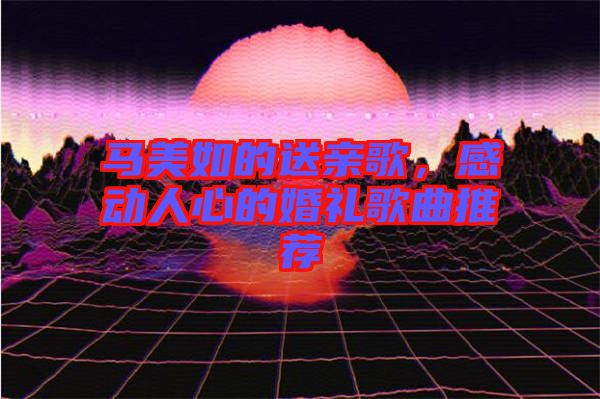 馬美如的送親歌,感動人心的婚禮歌曲推薦