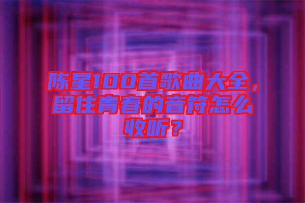陳星100首歌曲大全,留住青春的音符怎么收聽?