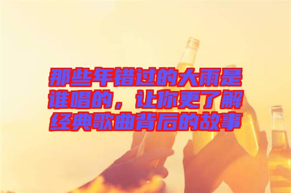那些年錯(cuò)過的大雨是誰唱的,讓你更了解經(jīng)典歌曲背后的故事