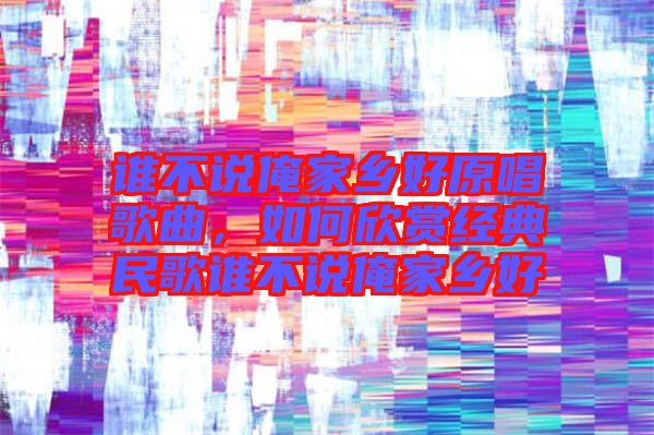 誰不說俺家鄉好原唱歌曲,如何欣賞經典民歌誰不說俺家鄉好