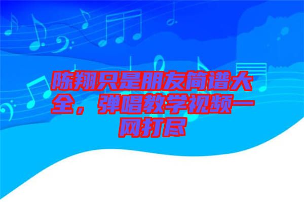 陳翔只是朋友簡(jiǎn)譜大全,彈唱教學(xué)視頻一網(wǎng)打盡