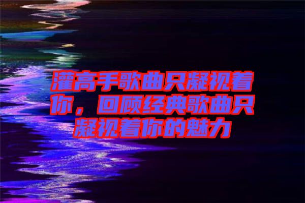 灌高手歌曲只凝視著你,回顧經典歌曲只凝視著你的魅力