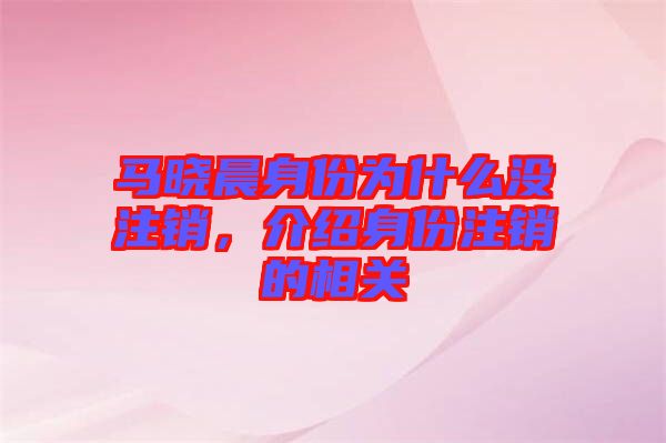 馬曉晨身份為什么沒注銷,介紹身份注銷的相關
