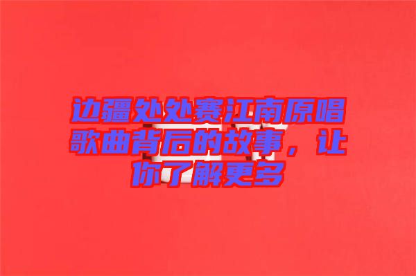 邊疆處處賽江南原唱歌曲背后的故事,讓你了解更多