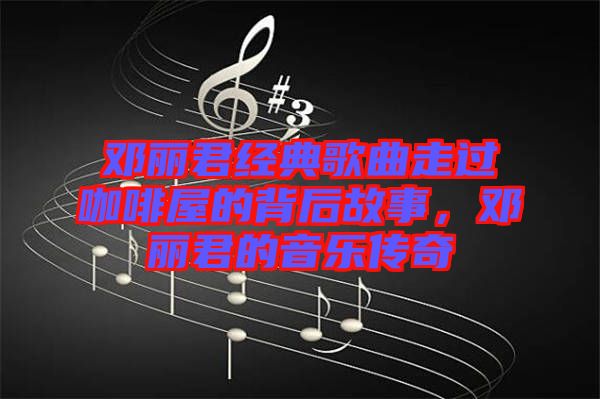鄧麗君經(jīng)典歌曲走過咖啡屋的背后故事,鄧麗君的音樂傳奇