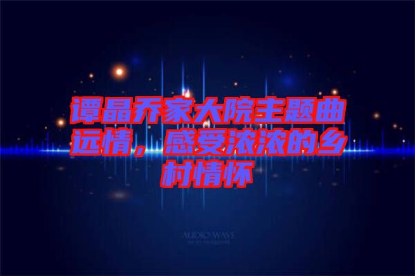 譚晶喬家大院主題曲遠情,感受濃濃的鄉村情懷
