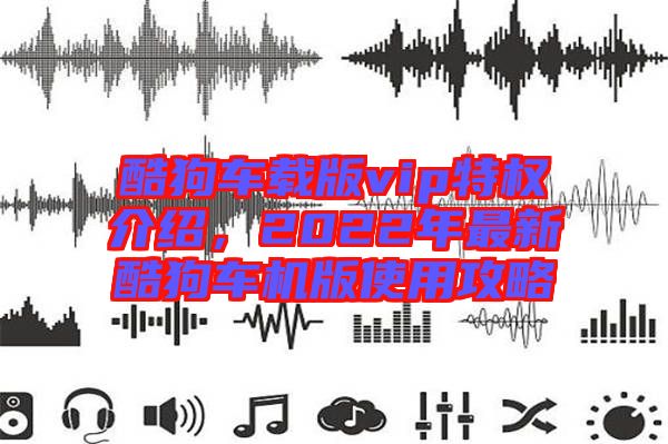 酷狗車載版vip特權(quán)介紹,2022年最新酷狗車機版使用攻略