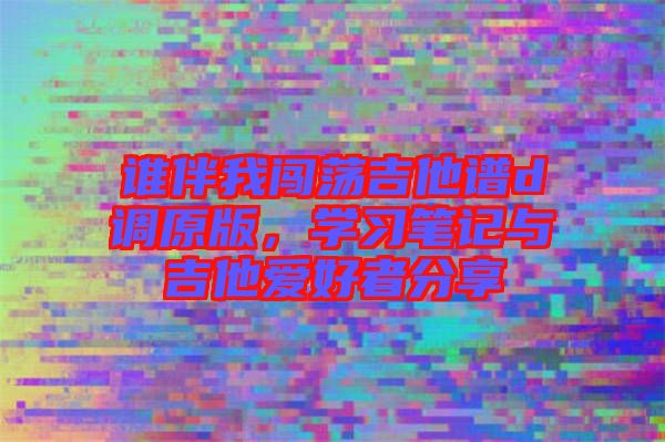 誰伴我闖蕩吉他譜d調原版,學習筆記與吉他愛好者分享