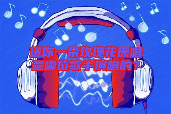 送你一朵玫瑰花原唱是哪位歌手演唱的?