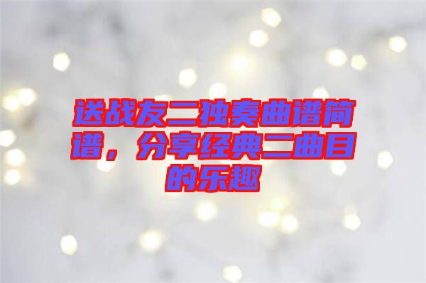 送戰(zhàn)友二獨奏曲譜簡譜,分享經(jīng)典二曲目的樂趣