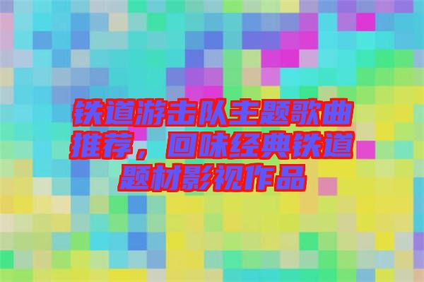 鐵道游擊隊主題歌曲推薦,回味經(jīng)典鐵道題材影視作品