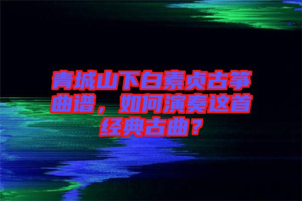 青城山下白素貞古箏曲譜,如何演奏這首經典古曲?