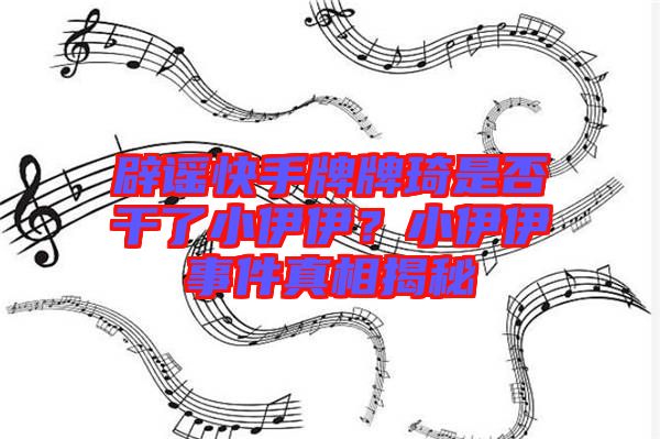 辟謠快手牌牌琦是否干了小伊伊？小伊伊事件真相揭秘