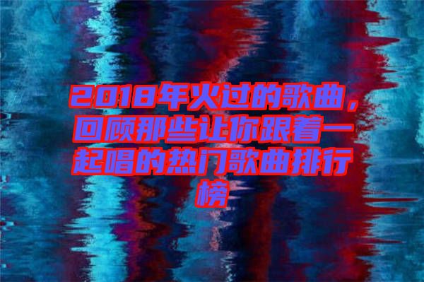 2018年火過的歌曲,回顧那些讓你跟著一起唱的熱門歌曲排行榜