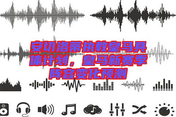 安切洛蒂執教皇馬具體計劃,皇馬新賽季陣容變化預測