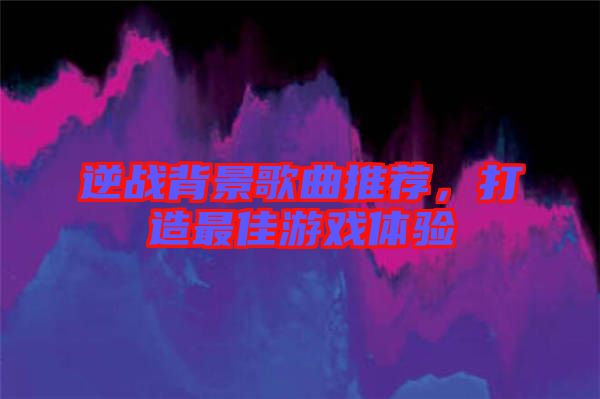 逆戰背景歌曲推薦,打造最佳游戲體驗