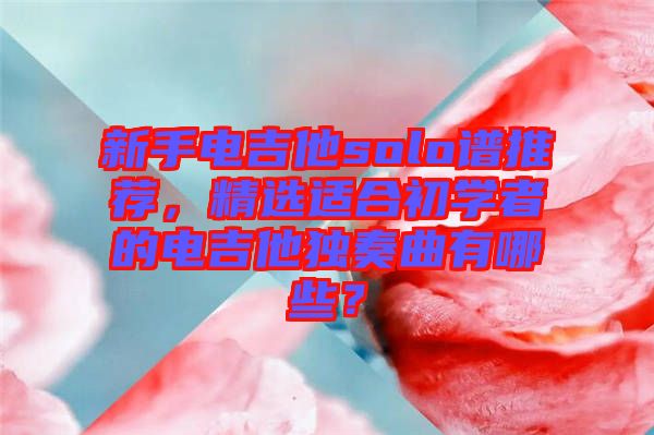 新手電吉他solo譜推薦,精選適合初學者的電吉他獨奏曲有哪些?