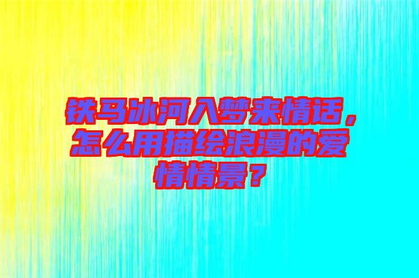 鐵馬冰河入夢來情話,怎么用描繪浪漫的愛情情景?