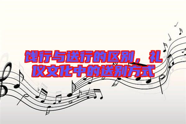 餞行與送行的區(qū)別，禮儀文化中的送別方式