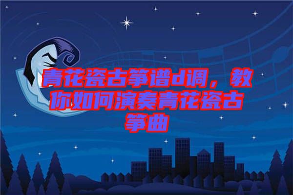 青花瓷古箏譜d調,教你如何演奏青花瓷古箏曲