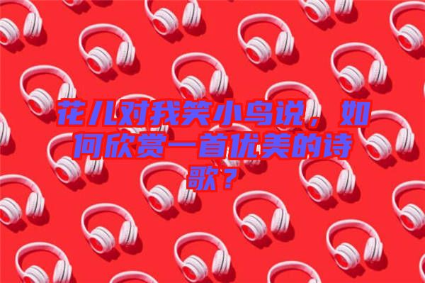 花兒對我笑小鳥說,如何欣賞一首優美的詩歌?