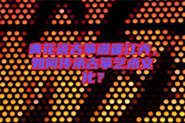 青花瓷古箏譜崔江卉，如何傳承古箏藝術文化？