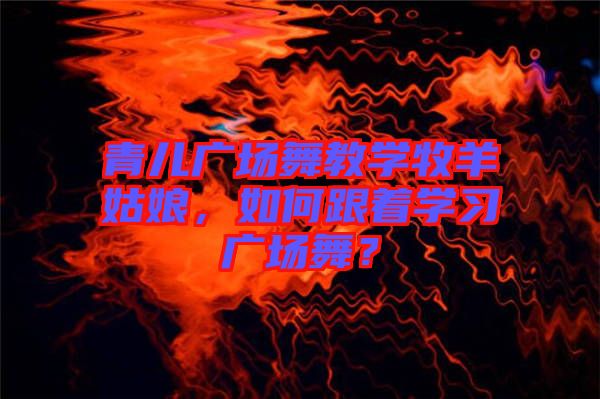 青兒廣場舞教學牧羊姑娘,如何跟著學習廣場舞?