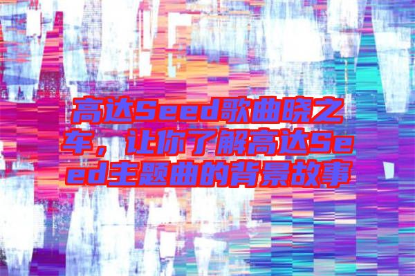 高達Seed歌曲曉之車,讓你了解高達Seed主題曲的背景故事