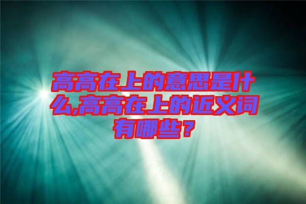 高高在上的意思是什么,高高在上的近義詞有哪些?