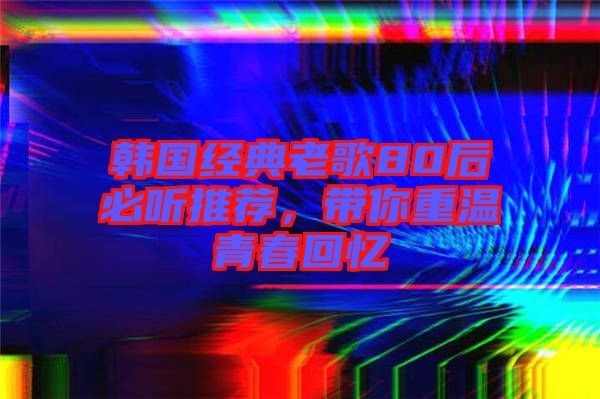 韓國經典老歌80后必聽推薦,帶你重溫青春回憶