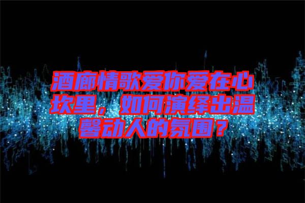 酒廊情歌愛你愛在心坎里,如何演繹出溫馨動人的氛圍?