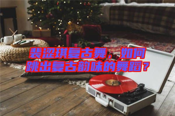 裴澀琪復古舞，如何跳出復古韻味的舞蹈？