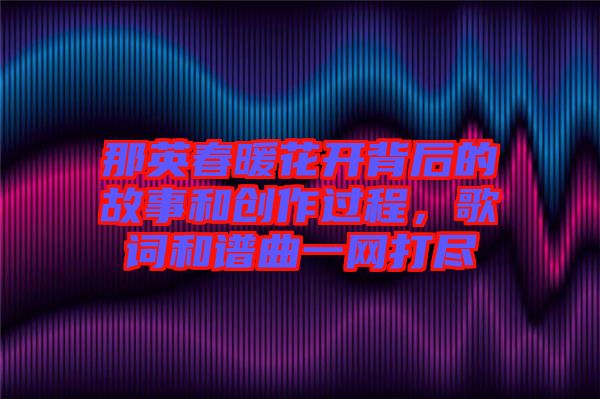 那英春暖花開背后的故事和創作過程,歌詞和譜曲一網打盡