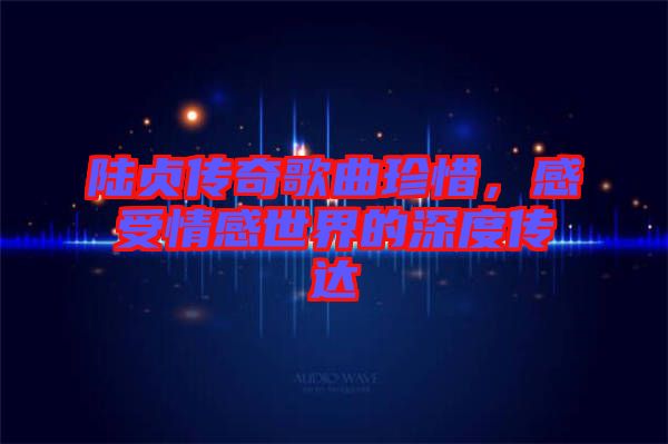陸貞傳奇歌曲珍惜,感受情感世界的深度傳達(dá)