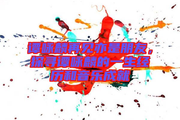 譚詠麟再見亦是朋友，探尋譚詠麟的一生經歷和音樂成就