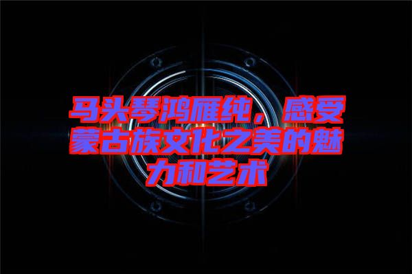 馬頭琴鴻雁純,感受蒙古族文化之美的魅力和藝術(shù)