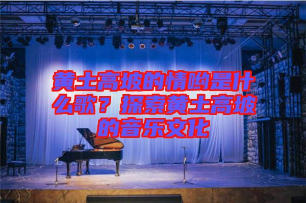 黃土高坡的情喲是什么歌?探索黃土高坡的音樂文化