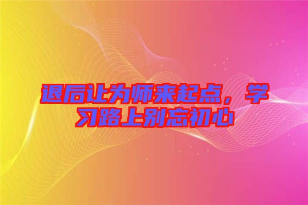 退后讓為師來起點,學習路上別忘初心