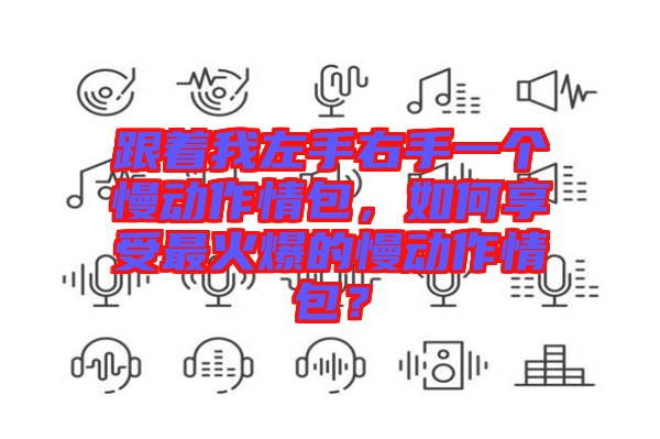 跟著我左手右手一個(gè)慢動(dòng)作情包,如何享受最火爆的慢動(dòng)作情包?