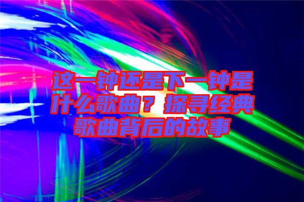 這一鐘還是下一鐘是什么歌曲?探尋經典歌曲背后的故事