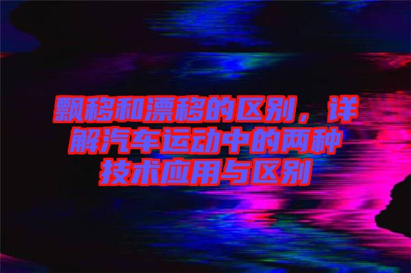 飄移和漂移的區(qū)別,詳解汽車運動中的兩種技術(shù)應用與區(qū)別