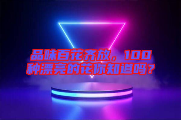 品味百花齊放,100種漂亮的花你知道嗎?