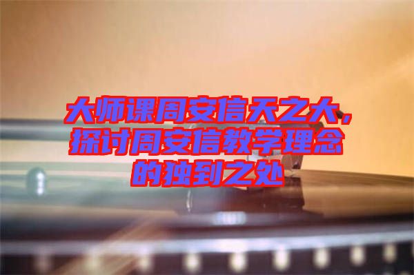 大師課周安信天之大,探討周安信教學(xué)理念的獨(dú)到之處