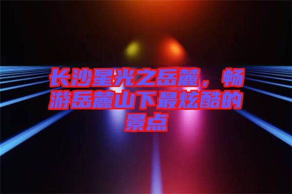 長沙星光之岳麓,暢游岳麓山下最炫酷的景點