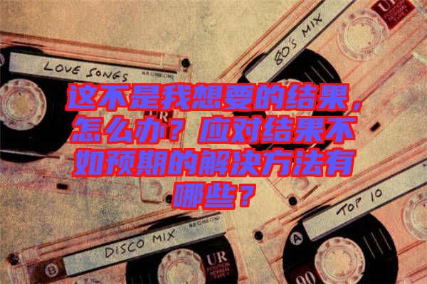 這不是我想要的結果,怎么辦?應對結果不如預期的解決方法有哪些?