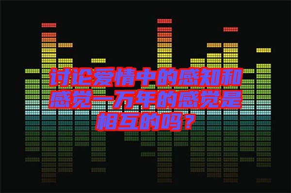討論愛情中的感知和感覺一萬年的感覺是相互的嗎？