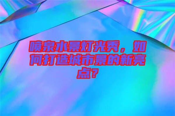 噴泉水景燈光秀,如何打造城市景的新亮點(diǎn)?